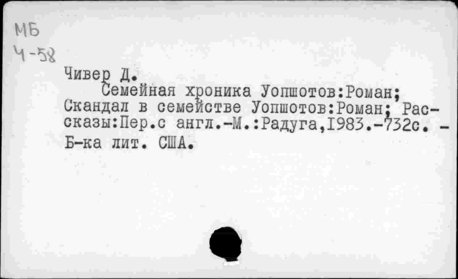 ﻿МБ
Чивер Д.
иемейная хроника Уопшотов:Роман;
Скандал в семействе Уопшотов:Роман: Рас-сказы:Пер.с англ.-М.:Радуга,1983.-732с. -Б-ка лит. США.